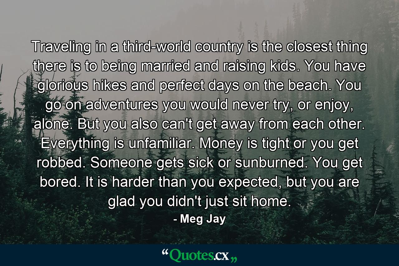 Traveling in a third-world country is the closest thing there is to being married and raising kids. You have glorious hikes and perfect days on the beach. You go on adventures you would never try, or enjoy, alone. But you also can't get away from each other. Everything is unfamiliar. Money is tight or you get robbed. Someone gets sick or sunburned. You get bored. It is harder than you expected, but you are glad you didn't just sit home. - Quote by Meg Jay