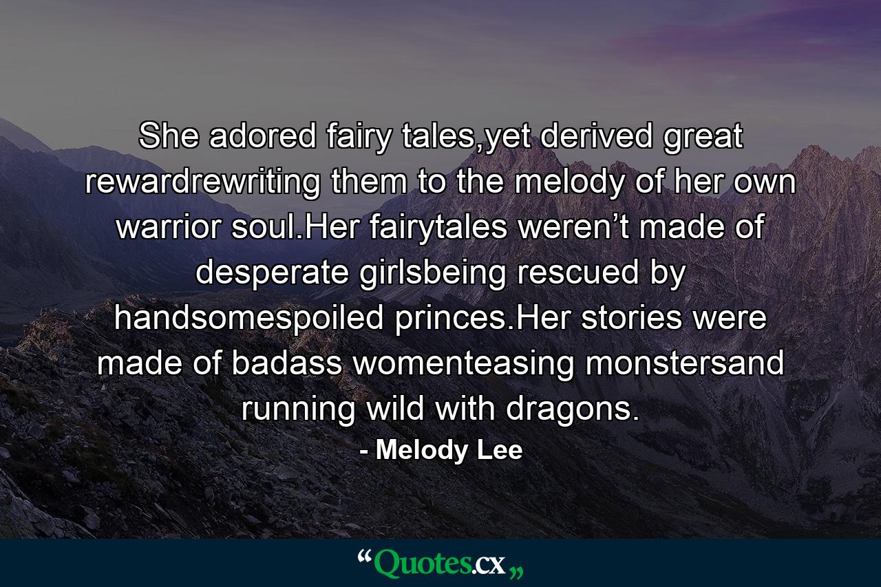 She adored fairy tales,yet derived great rewardrewriting them to the melody of her own warrior soul.Her fairytales weren’t made of desperate girlsbeing rescued by handsomespoiled princes.Her stories were made of badass womenteasing monstersand running wild with dragons. - Quote by Melody Lee