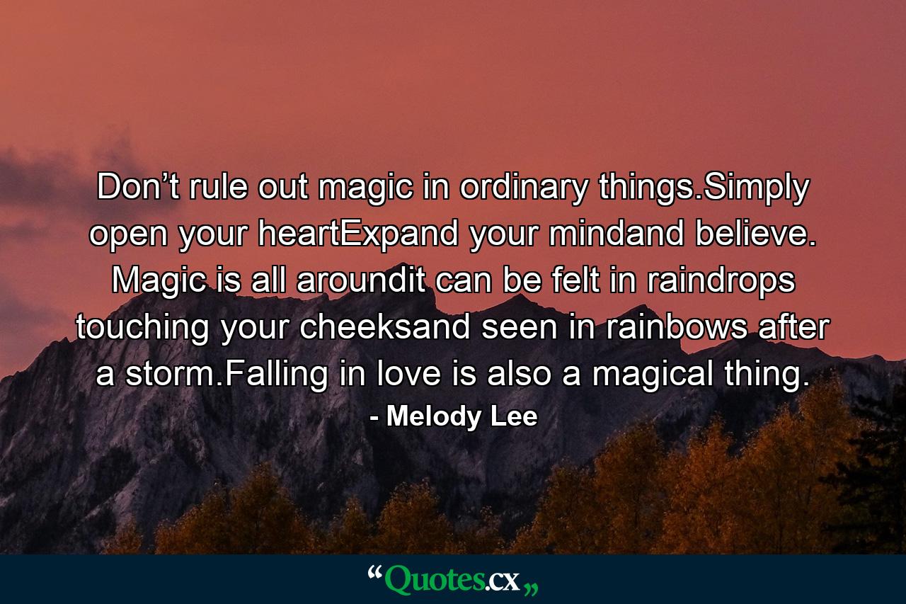 Don’t rule out magic in ordinary things.Simply open your heartExpand your mindand believe. Magic is all aroundit can be felt in raindrops touching your cheeksand seen in rainbows after a storm.Falling in love is also a magical thing. - Quote by Melody Lee