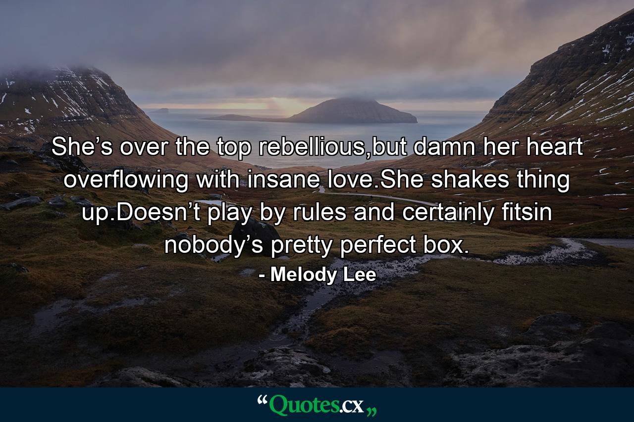 She’s over the top rebellious,but damn her heart overflowing with insane love.She shakes thing up.Doesn’t play by rules and certainly fitsin nobody’s pretty perfect box. - Quote by Melody Lee