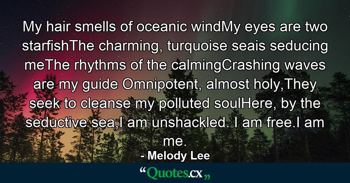 My hair smells of oceanic windMy eyes are two starfishThe charming, turquoise seais seducing meThe rhythms of the calmingCrashing waves are my guide Omnipotent, almost holy,They seek to cleanse my polluted soulHere, by the seductive sea,I am unshackled. I am free.I am me. - Quote by Melody Lee