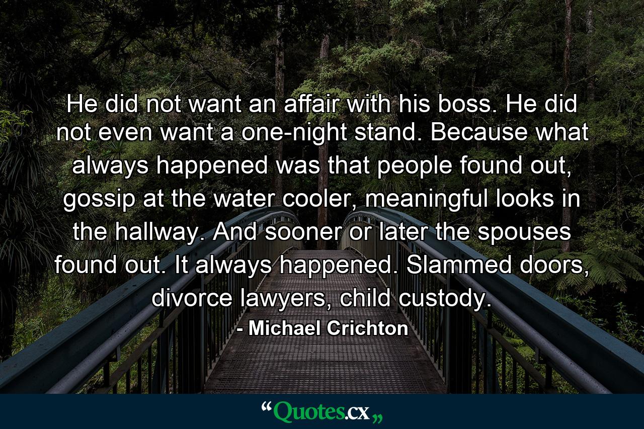 He did not want an affair with his boss. He did not even want a one-night stand. Because what always happened was that people found out, gossip at the water cooler, meaningful looks in the hallway. And sooner or later the spouses found out. It always happened. Slammed doors, divorce lawyers, child custody. - Quote by Michael Crichton