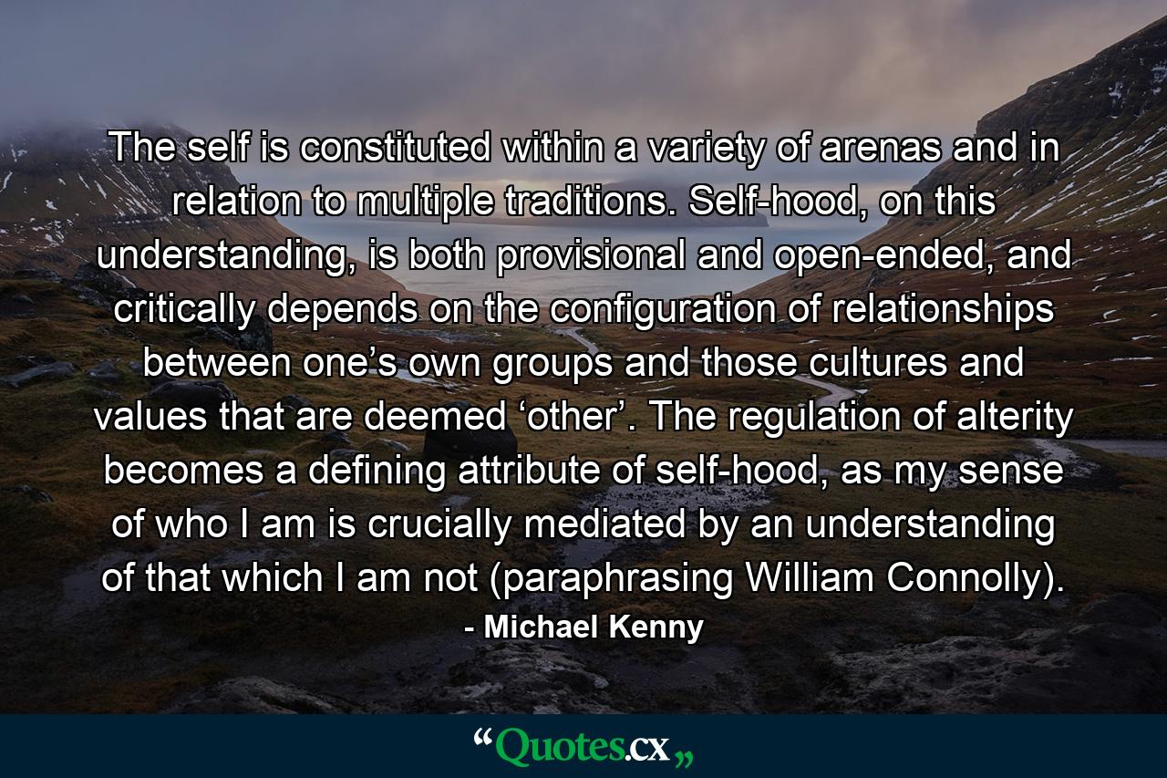 The self is constituted within a variety of arenas and in relation to multiple traditions. Self-hood, on this understanding, is both provisional and open-ended, and critically depends on the configuration of relationships between one’s own groups and those cultures and values that are deemed ‘other’. The regulation of alterity becomes a defining attribute of self-hood, as my sense of who I am is crucially mediated by an understanding of that which I am not (paraphrasing William Connolly). - Quote by Michael Kenny