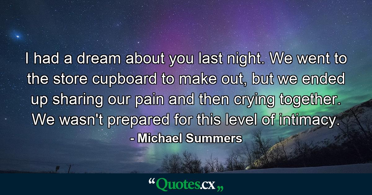 I had a dream about you last night. We went to the store cupboard to make out, but we ended up sharing our pain and then crying together. We wasn't prepared for this level of intimacy. - Quote by Michael Summers