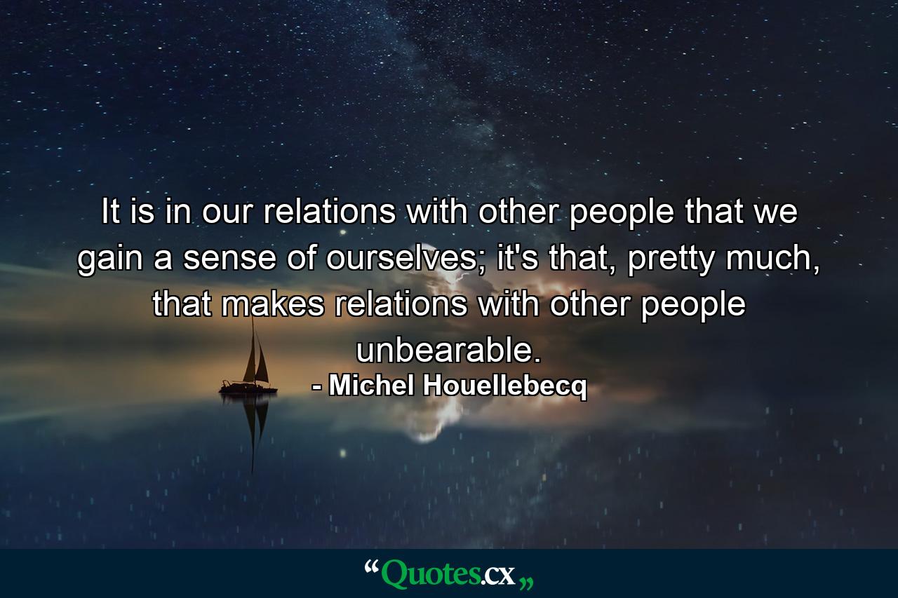 It is in our relations with other people that we gain a sense of ourselves; it's that, pretty much, that makes relations with other people unbearable. - Quote by Michel Houellebecq