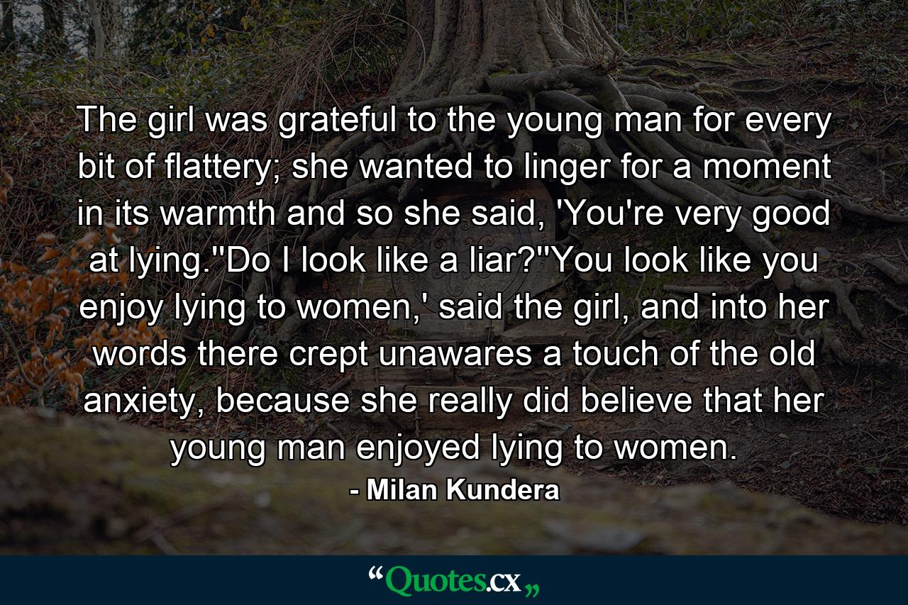 The girl was grateful to the young man for every bit of flattery; she wanted to linger for a moment in its warmth and so she said, 'You're very good at lying.''Do I look like a liar?''You look like you enjoy lying to women,' said the girl, and into her words there crept unawares a touch of the old anxiety, because she really did believe that her young man enjoyed lying to women. - Quote by Milan Kundera