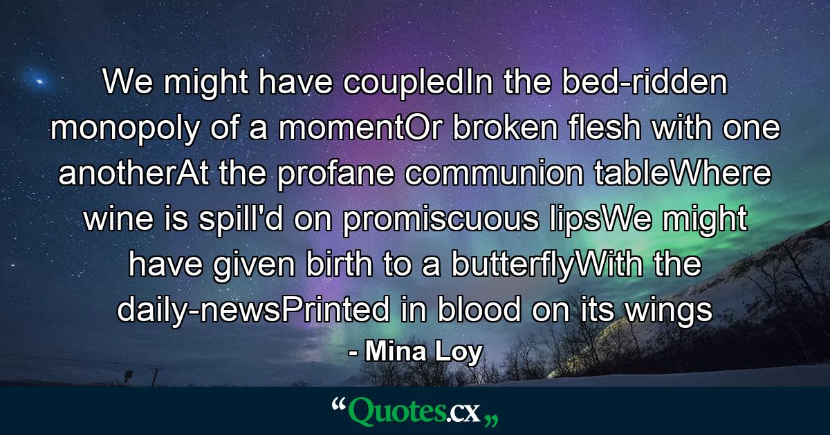 We might have coupledIn the bed-ridden monopoly of a momentOr broken flesh with one anotherAt the profane communion tableWhere wine is spill'd on promiscuous lipsWe might have given birth to a butterflyWith the daily-newsPrinted in blood on its wings - Quote by Mina Loy