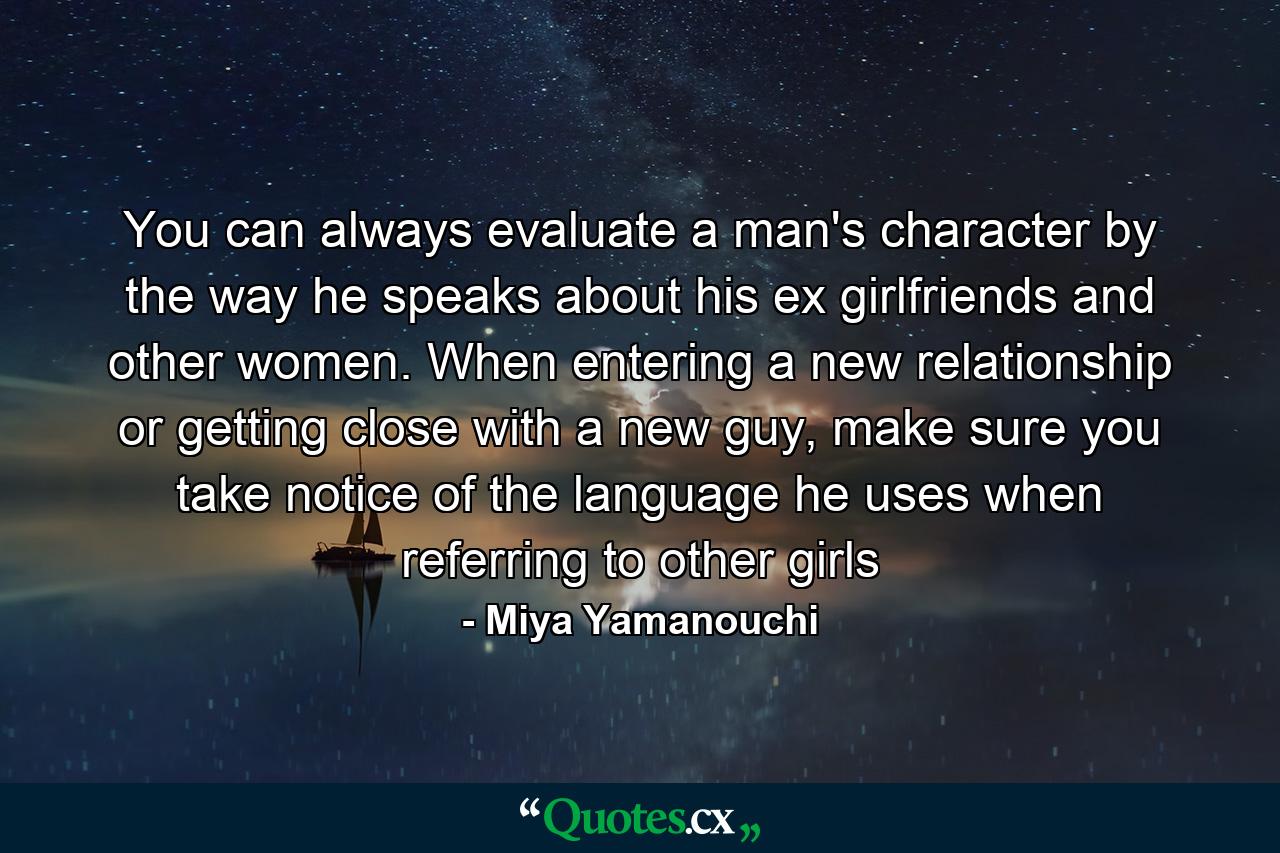 You can always evaluate a man's character by the way he speaks about his ex girlfriends and other women. When entering a new relationship or getting close with a new guy, make sure you take notice of the language he uses when referring to other girls - Quote by Miya Yamanouchi