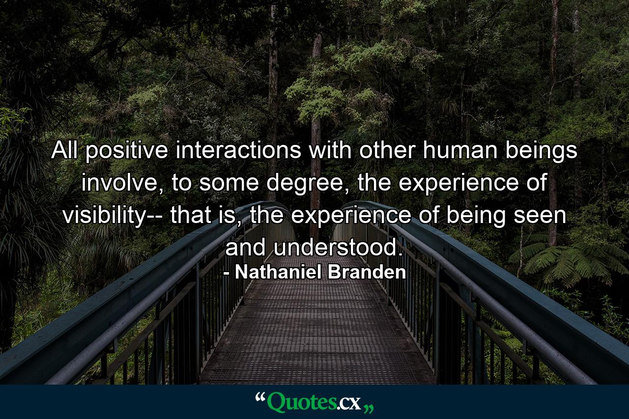 All positive interactions with other human beings involve, to some degree, the experience of visibility-- that is, the experience of being seen and understood. - Quote by Nathaniel Branden