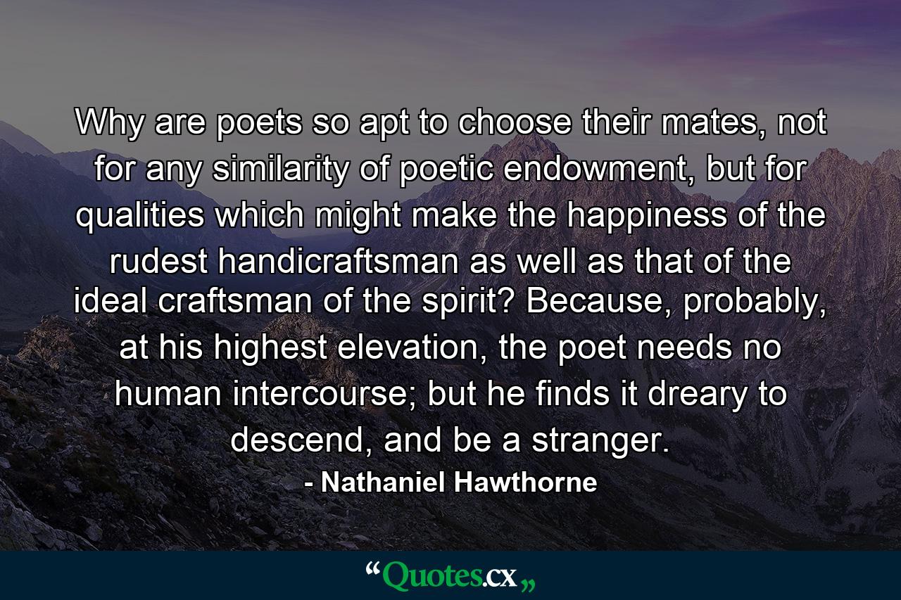 Why are poets so apt to choose their mates, not for any similarity of poetic endowment, but for qualities which might make the happiness of the rudest handicraftsman as well as that of the ideal craftsman of the spirit? Because, probably, at his highest elevation, the poet needs no human intercourse; but he finds it dreary to descend, and be a stranger. - Quote by Nathaniel Hawthorne