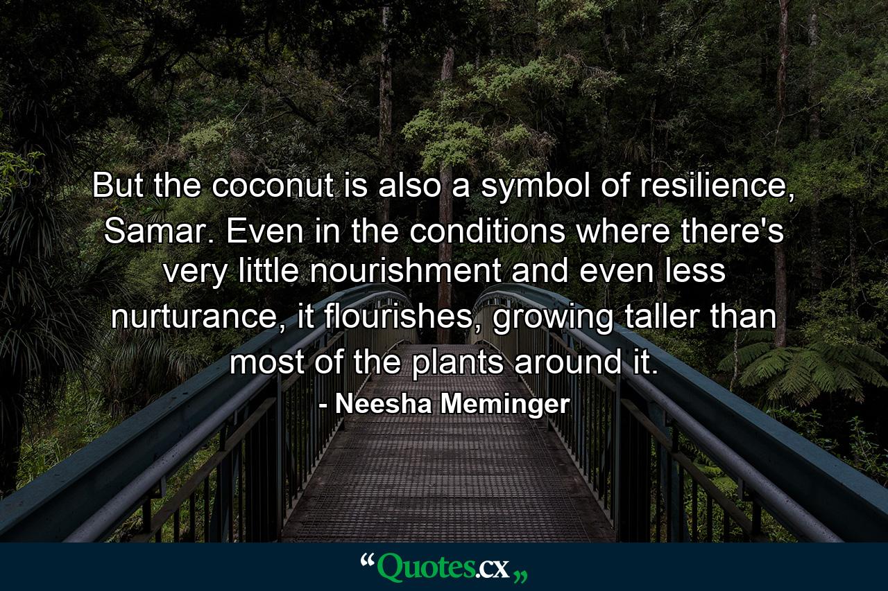 But the coconut is also a symbol of resilience, Samar. Even in the conditions where there's very little nourishment and even less nurturance, it flourishes, growing taller than most of the plants around it. - Quote by Neesha Meminger