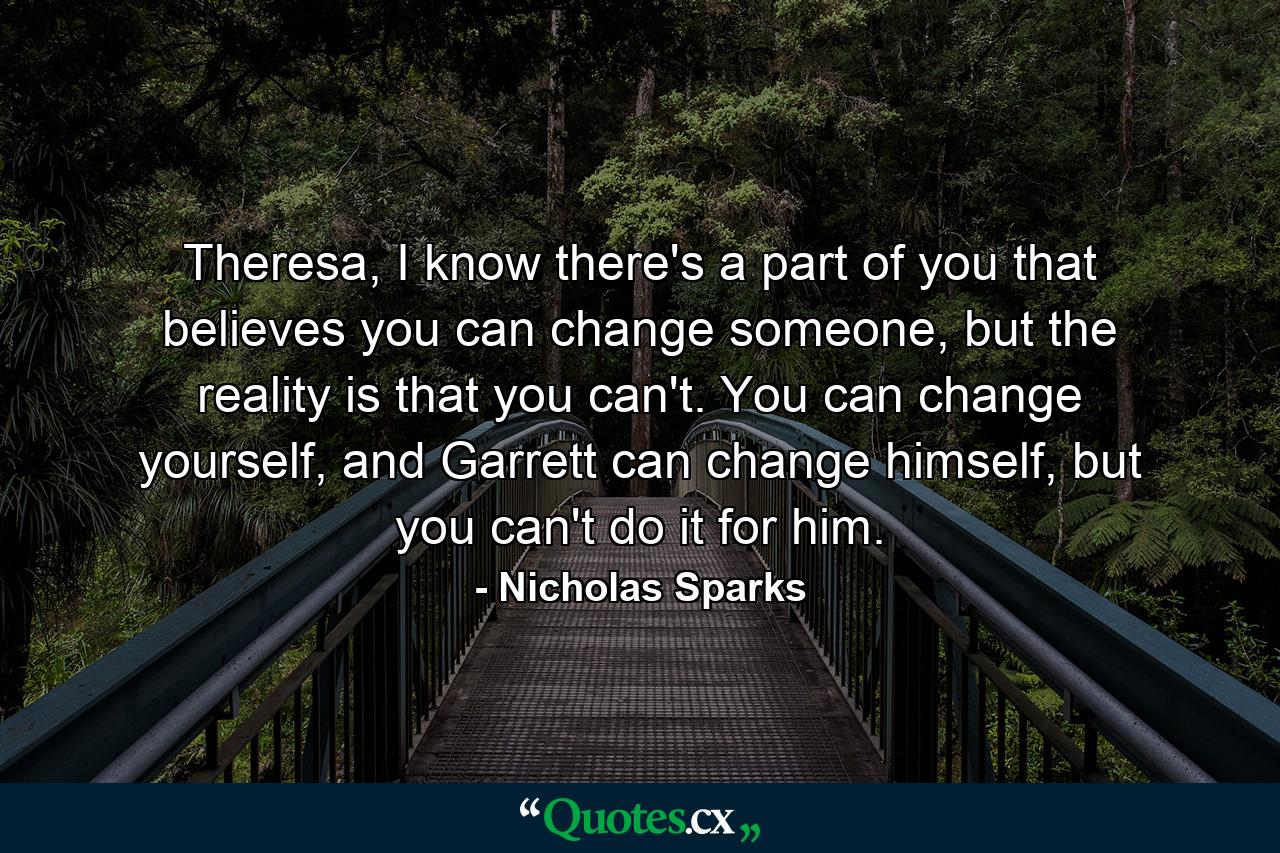 Theresa, I know there's a part of you that believes you can change someone, but the reality is that you can't. You can change yourself, and Garrett can change himself, but you can't do it for him. - Quote by Nicholas Sparks