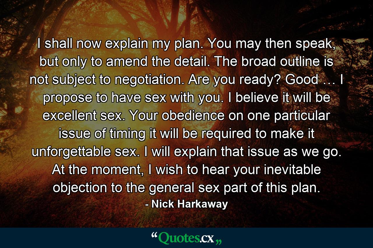 I shall now explain my plan. You may then speak, but only to amend the detail. The broad outline is not subject to negotiation. Are you ready? Good … I propose to have sex with you. I believe it will be excellent sex. Your obedience on one particular issue of timing it will be required to make it unforgettable sex. I will explain that issue as we go. At the moment, I wish to hear your inevitable objection to the general sex part of this plan. - Quote by Nick Harkaway