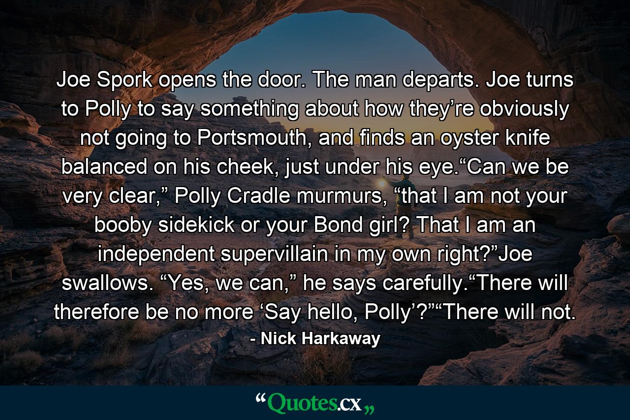 Joe Spork opens the door. The man departs. Joe turns to Polly to say something about how they’re obviously not going to Portsmouth, and finds an oyster knife balanced on his cheek, just under his eye.“Can we be very clear,” Polly Cradle murmurs, “that I am not your booby sidekick or your Bond girl? That I am an independent supervillain in my own right?”Joe swallows. “Yes, we can,” he says carefully.“There will therefore be no more ‘Say hello, Polly’?”“There will not. - Quote by Nick Harkaway