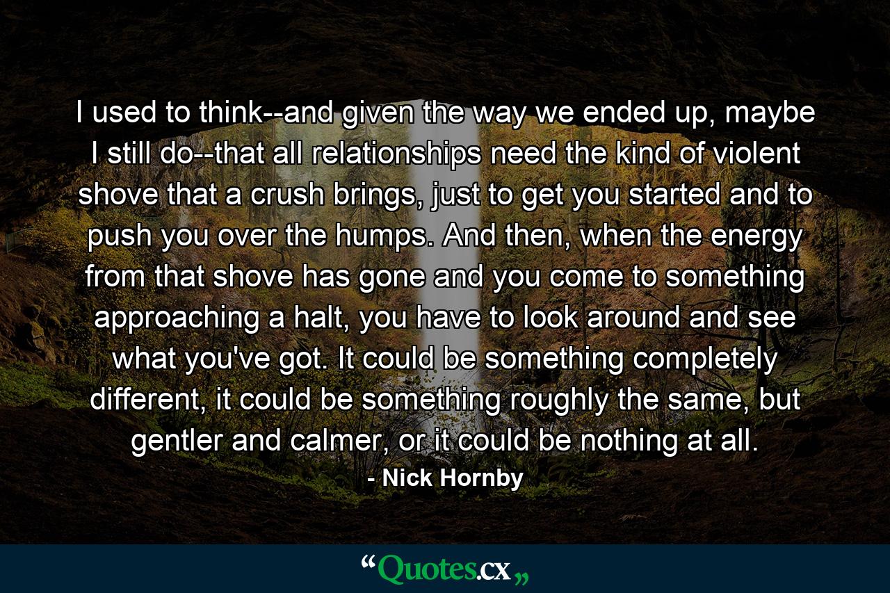 I used to think--and given the way we ended up, maybe I still do--that all relationships need the kind of violent shove that a crush brings, just to get you started and to push you over the humps. And then, when the energy from that shove has gone and you come to something approaching a halt, you have to look around and see what you've got. It could be something completely different, it could be something roughly the same, but gentler and calmer, or it could be nothing at all. - Quote by Nick Hornby