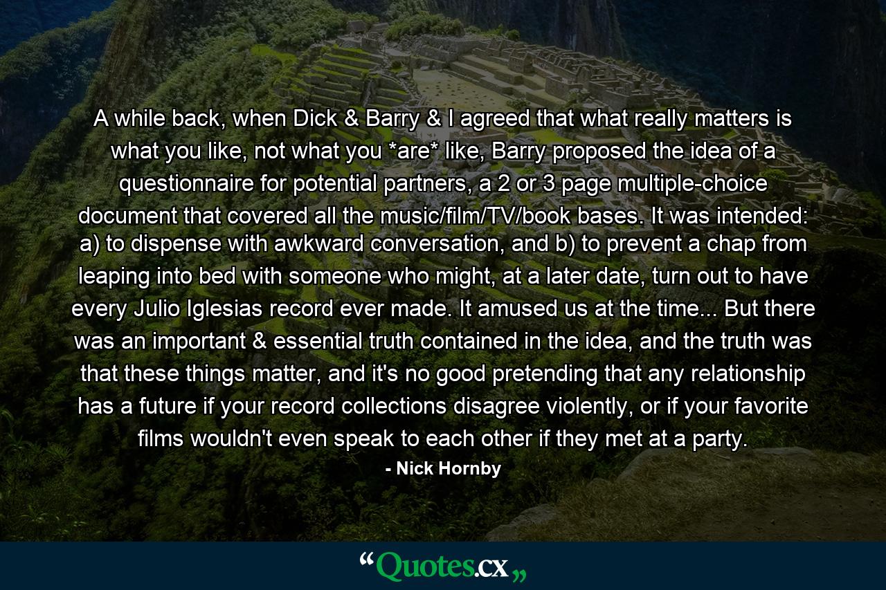 A while back, when Dick & Barry & I agreed that what really matters is what you like, not what you *are* like, Barry proposed the idea of a questionnaire for potential partners, a 2 or 3 page multiple-choice document that covered all the music/film/TV/book bases. It was intended: a) to dispense with awkward conversation, and b) to prevent a chap from leaping into bed with someone who might, at a later date, turn out to have every Julio Iglesias record ever made. It amused us at the time... But there was an important & essential truth contained in the idea, and the truth was that these things matter, and it's no good pretending that any relationship has a future if your record collections disagree violently, or if your favorite films wouldn't even speak to each other if they met at a party. - Quote by Nick Hornby