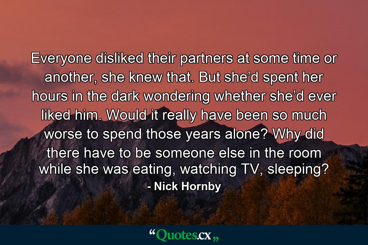 Everyone disliked their partners at some time or another, she knew that. But she’d spent her hours in the dark wondering whether she’d ever liked him. Would it really have been so much worse to spend those years alone? Why did there have to be someone else in the room while she was eating, watching TV, sleeping? - Quote by Nick Hornby