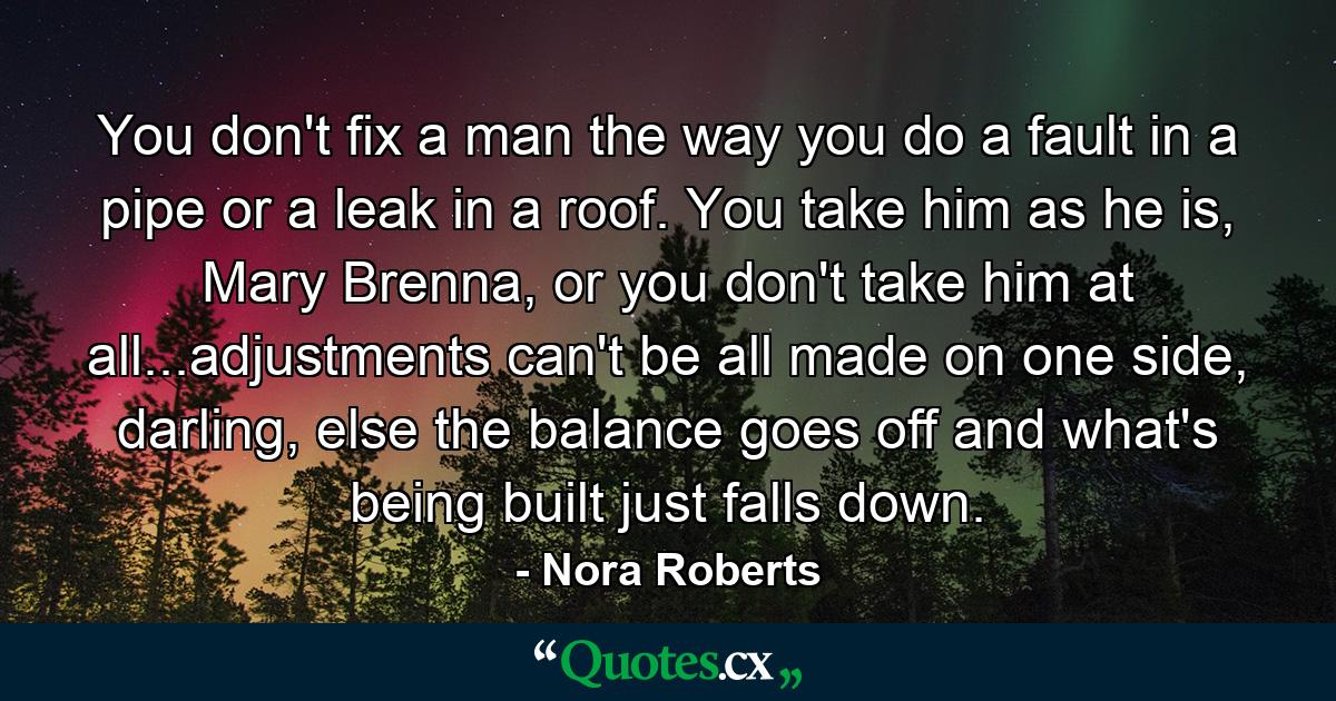 You don't fix a man the way you do a fault in a pipe or a leak in a roof. You take him as he is, Mary Brenna, or you don't take him at all...adjustments can't be all made on one side, darling, else the balance goes off and what's being built just falls down. - Quote by Nora Roberts