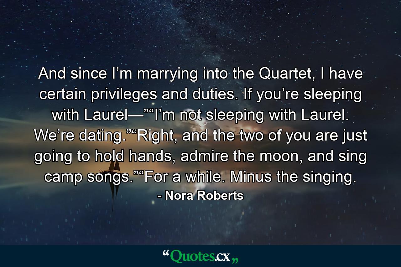 And since I’m marrying into the Quartet, I have certain privileges and duties. If you’re sleeping with Laurel—”“I’m not sleeping with Laurel. We’re dating.”“Right, and the two of you are just going to hold hands, admire the moon, and sing camp songs.”“For a while. Minus the singing. - Quote by Nora Roberts