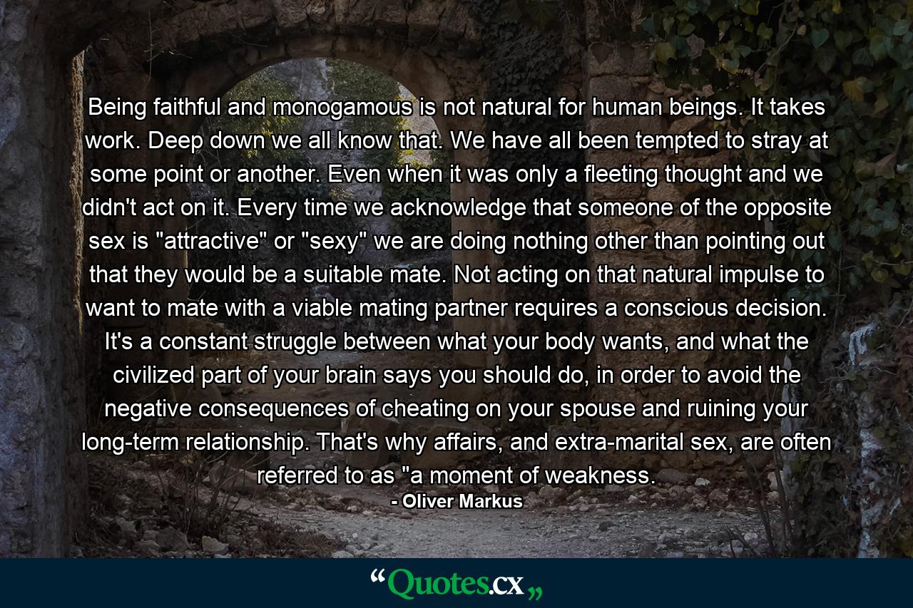 Being faithful and monogamous is not natural for human beings. It takes work. Deep down we all know that. We have all been tempted to stray at some point or another. Even when it was only a fleeting thought and we didn't act on it. Every time we acknowledge that someone of the opposite sex is 