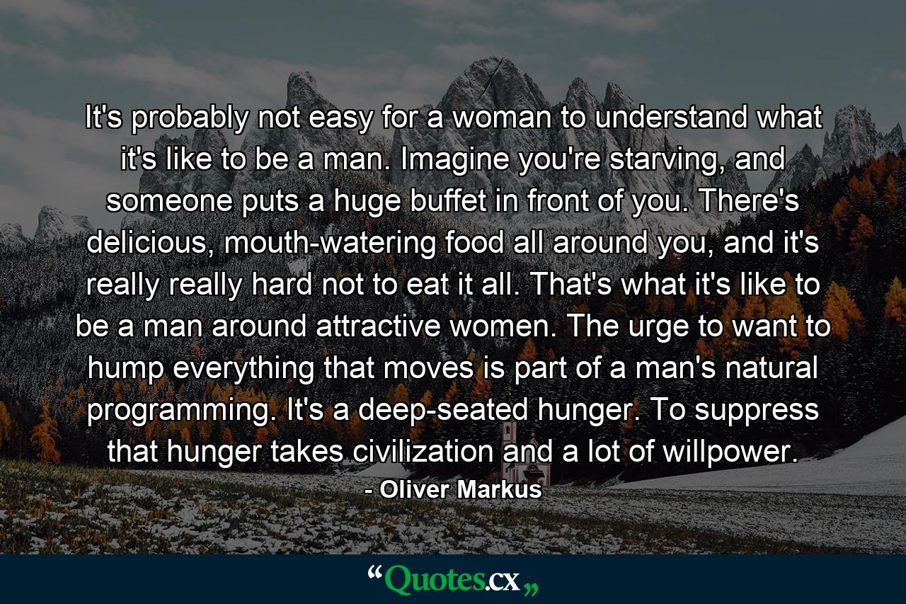 It's probably not easy for a woman to understand what it's like to be a man. Imagine you're starving, and someone puts a huge buffet in front of you. There's delicious, mouth-watering food all around you, and it's really really hard not to eat it all. That's what it's like to be a man around attractive women. The urge to want to hump everything that moves is part of a man's natural programming. It's a deep-seated hunger. To suppress that hunger takes civilization and a lot of willpower. - Quote by Oliver Markus