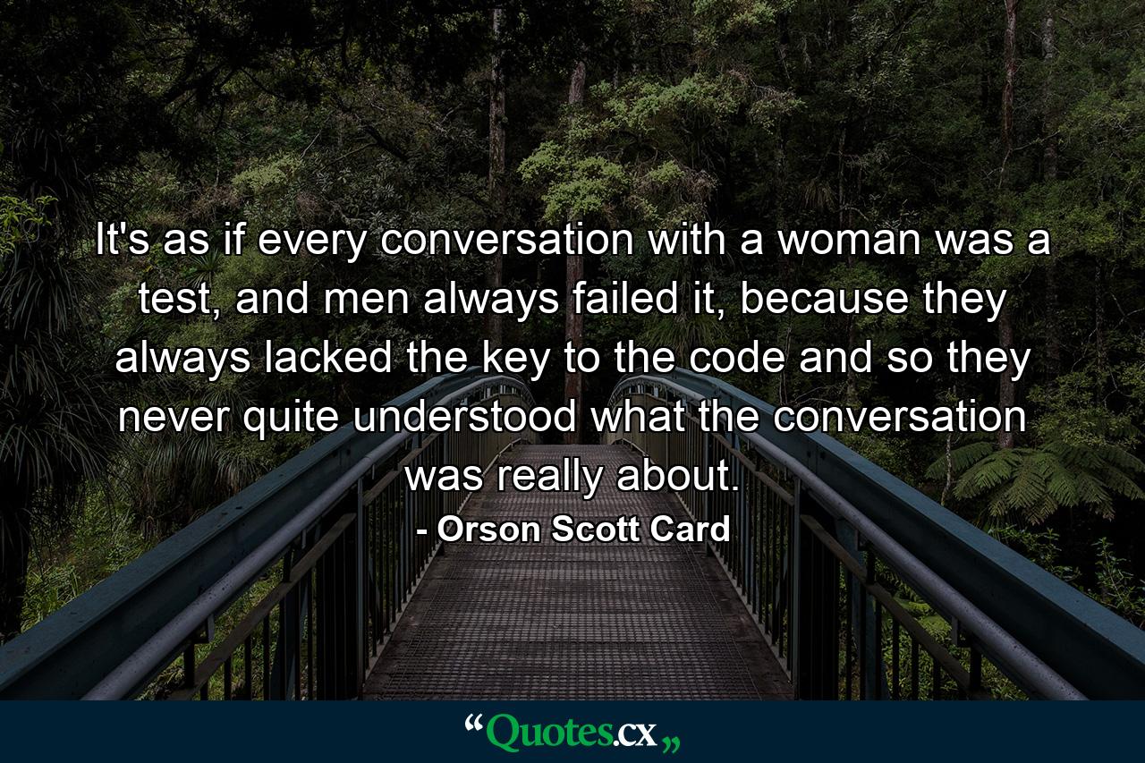 It's as if every conversation with a woman was a test, and men always failed it, because they always lacked the key to the code and so they never quite understood what the conversation was really about. - Quote by Orson Scott Card