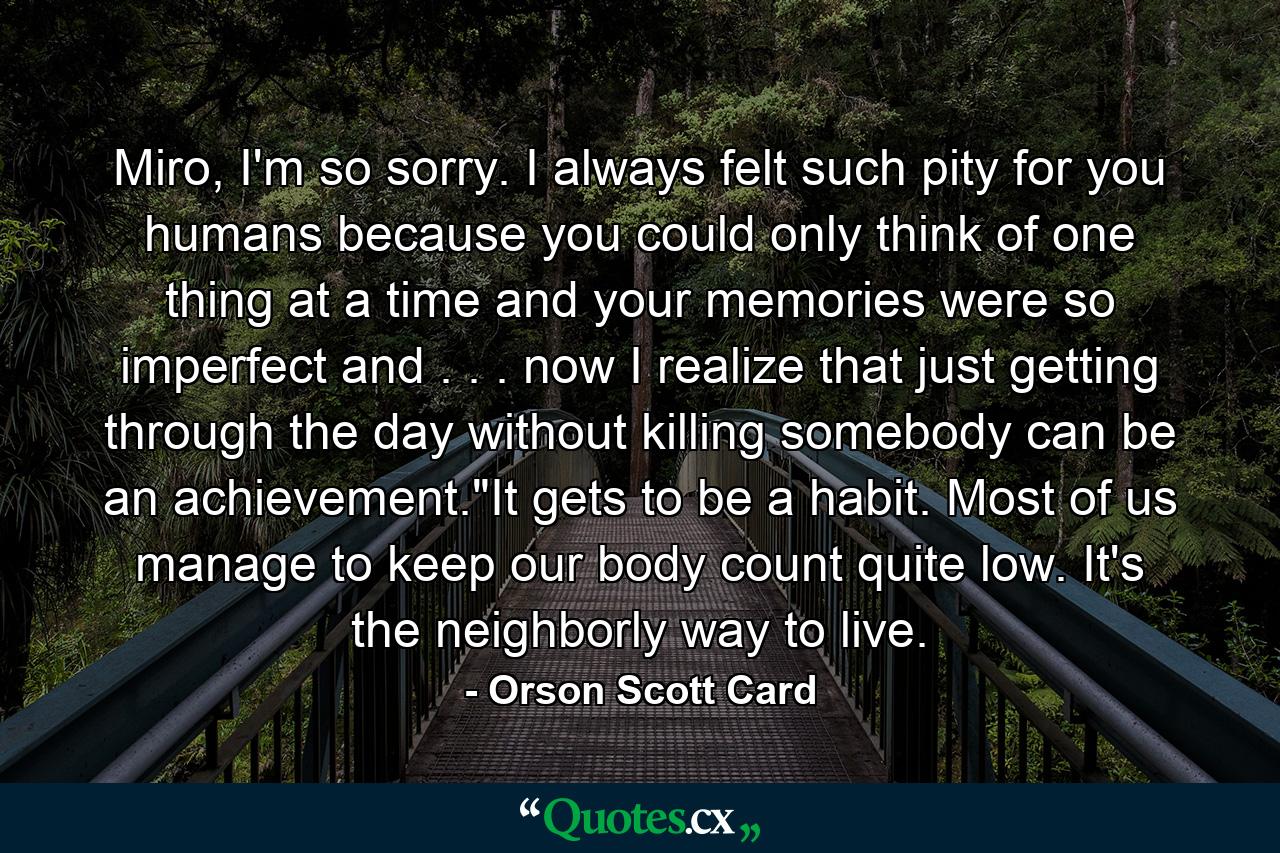 Miro, I'm so sorry. I always felt such pity for you humans because you could only think of one thing at a time and your memories were so imperfect and . . . now I realize that just getting through the day without killing somebody can be an achievement.