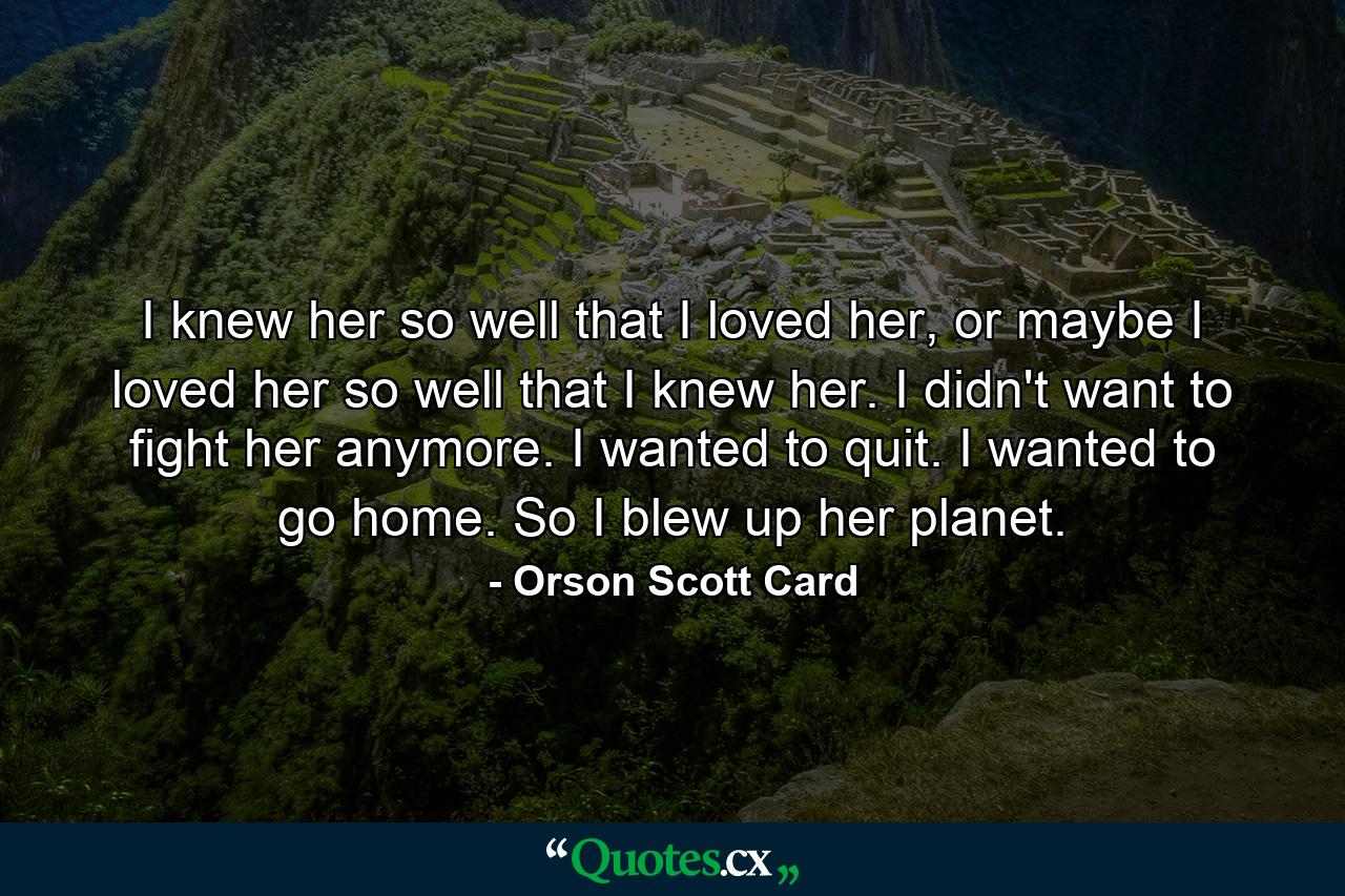 I knew her so well that I loved her, or maybe I loved her so well that I knew her. I didn't want to fight her anymore. I wanted to quit. I wanted to go home. So I blew up her planet. - Quote by Orson Scott Card