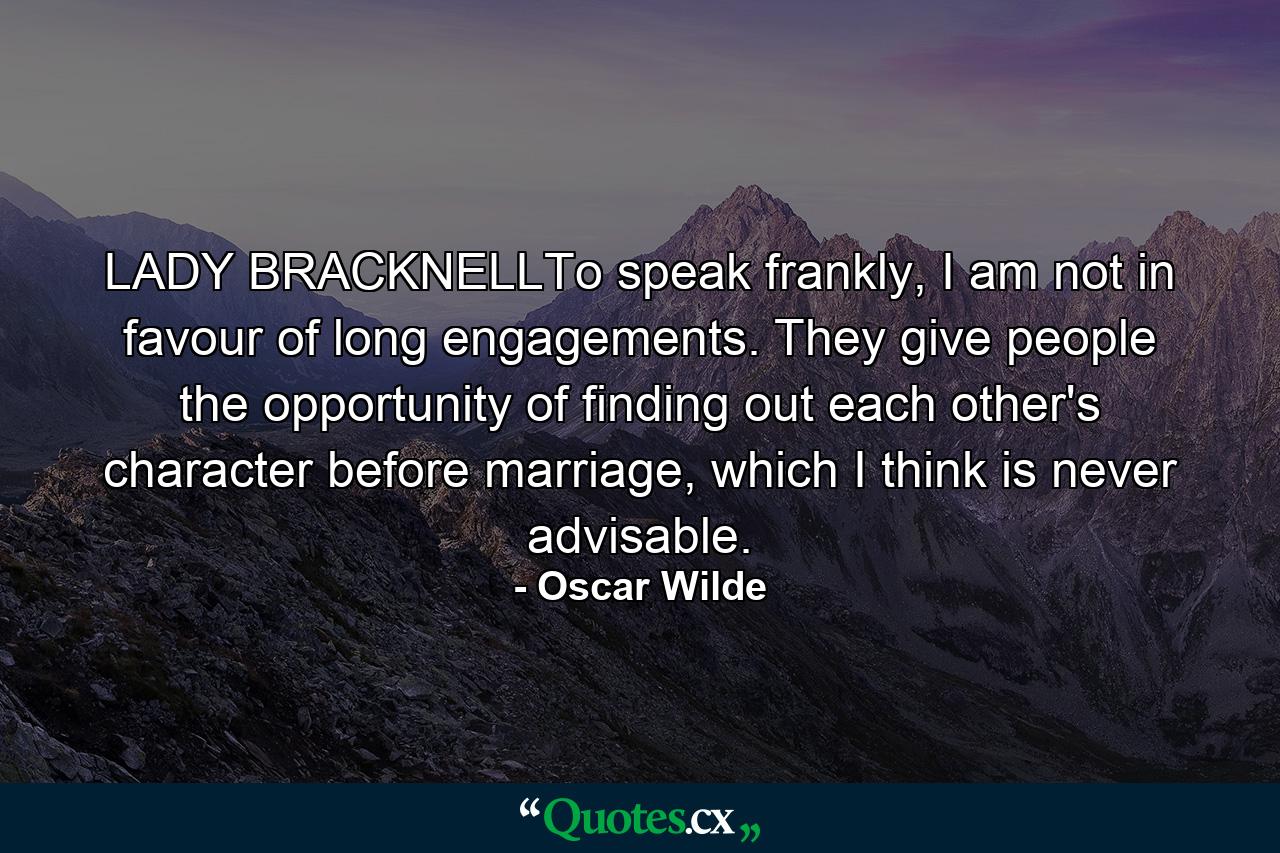 LADY BRACKNELLTo speak frankly, I am not in favour of long engagements. They give people the opportunity of finding out each other's character before marriage, which I think is never advisable. - Quote by Oscar Wilde