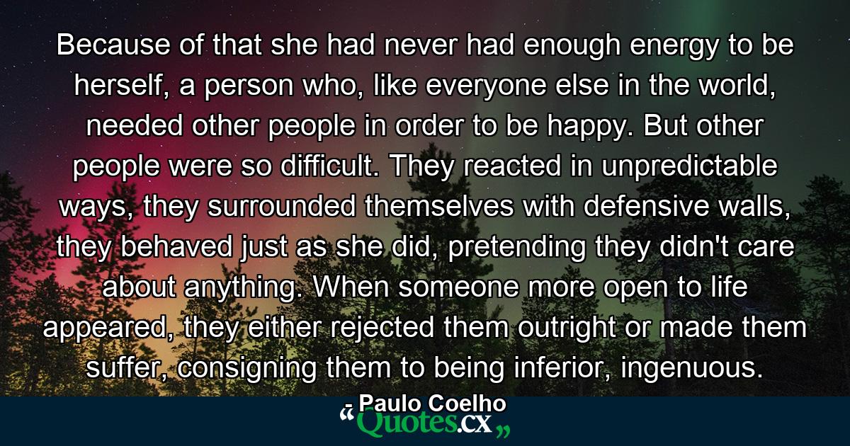 Because of that she had never had enough energy to be herself, a person who, like everyone else in the world, needed other people in order to be happy. But other people were so difficult. They reacted in unpredictable ways, they surrounded themselves with defensive walls, they behaved just as she did, pretending they didn't care about anything. When someone more open to life appeared, they either rejected them outright or made them suffer, consigning them to being inferior, ingenuous. - Quote by Paulo Coelho