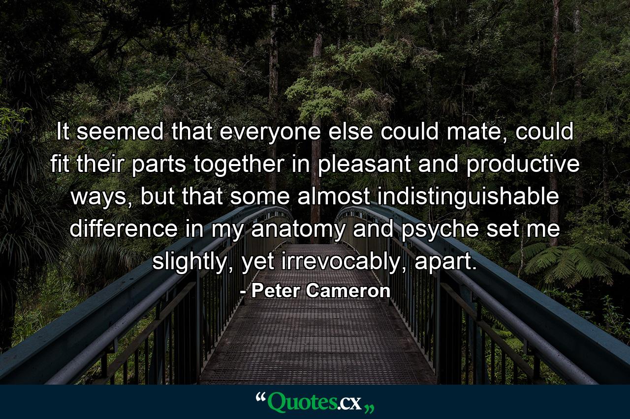 It seemed that everyone else could mate, could fit their parts together in pleasant and productive ways, but that some almost indistinguishable difference in my anatomy and psyche set me slightly, yet irrevocably, apart. - Quote by Peter Cameron