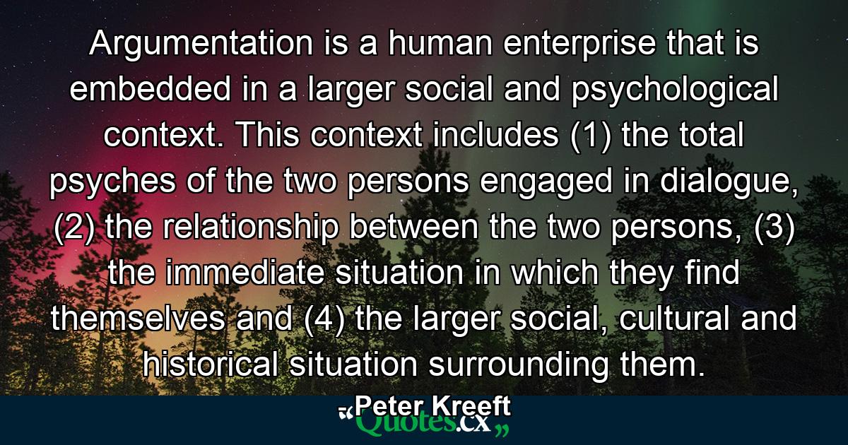 Argumentation is a human enterprise that is embedded in a larger social and psychological context. This context includes (1) the total psyches of the two persons engaged in dialogue, (2) the relationship between the two persons, (3) the immediate situation in which they find themselves and (4) the larger social, cultural and historical situation surrounding them. - Quote by Peter Kreeft