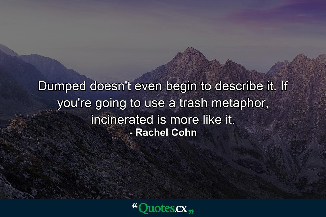 Dumped doesn't even begin to describe it. If you're going to use a trash metaphor, incinerated is more like it. - Quote by Rachel Cohn