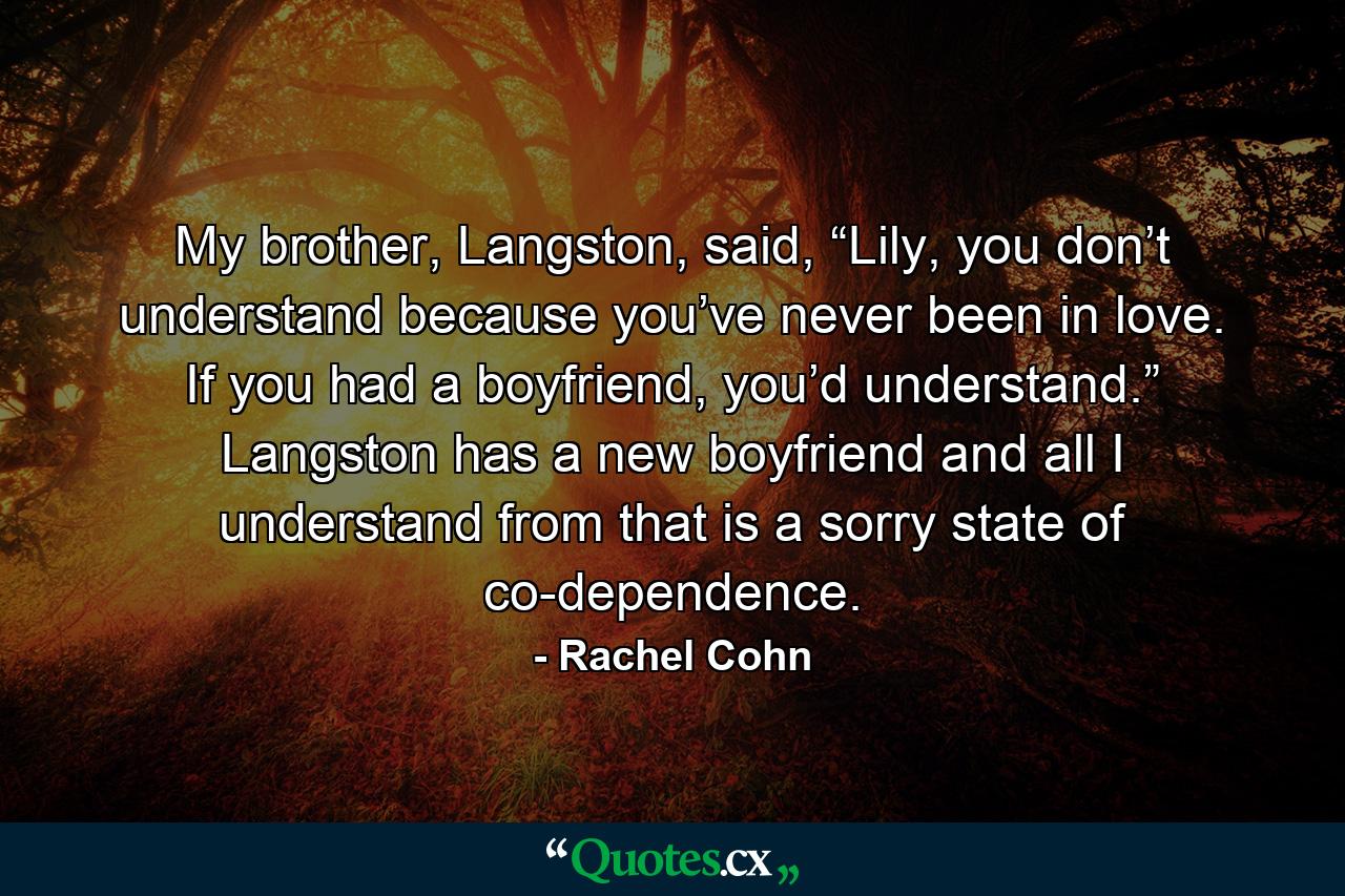 My brother, Langston, said, “Lily, you don’t understand because you’ve never been in love. If you had a boyfriend, you’d understand.” Langston has a new boyfriend and all I understand from that is a sorry state of co-dependence. - Quote by Rachel Cohn