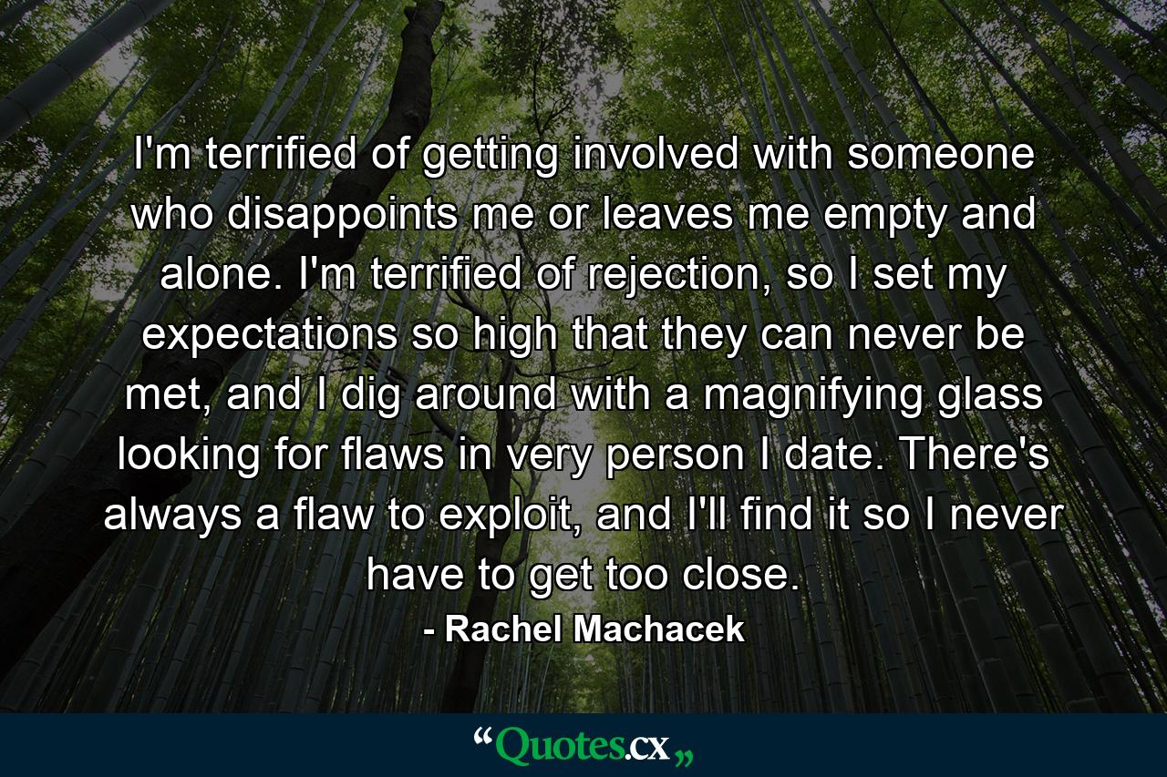 I'm terrified of getting involved with someone who disappoints me or leaves me empty and alone. I'm terrified of rejection, so I set my expectations so high that they can never be met, and I dig around with a magnifying glass looking for flaws in very person I date. There's always a flaw to exploit, and I'll find it so I never have to get too close. - Quote by Rachel Machacek