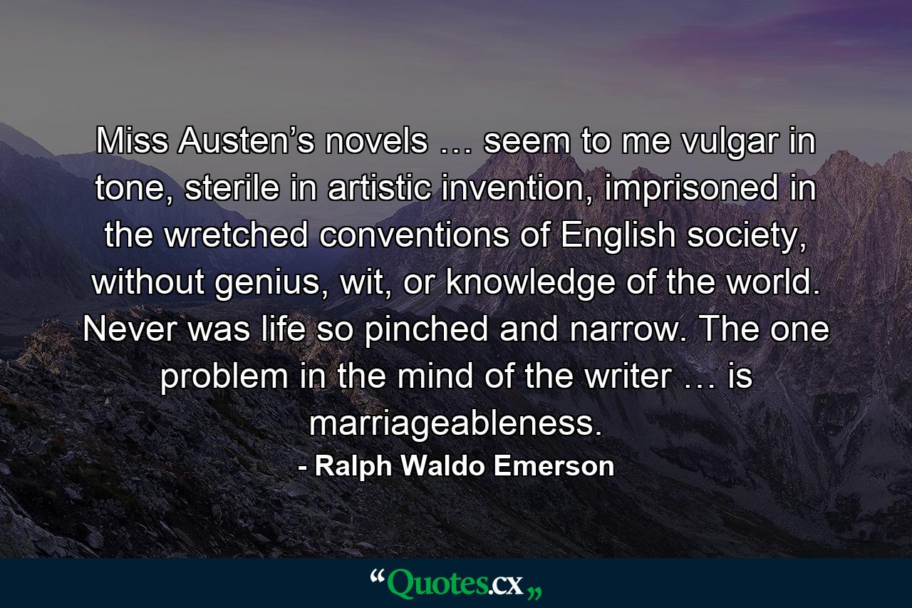 Miss Austen’s novels … seem to me vulgar in tone, sterile in artistic invention, imprisoned in the wretched conventions of English society, without genius, wit, or knowledge of the world. Never was life so pinched and narrow. The one problem in the mind of the writer … is marriageableness. - Quote by Ralph Waldo Emerson