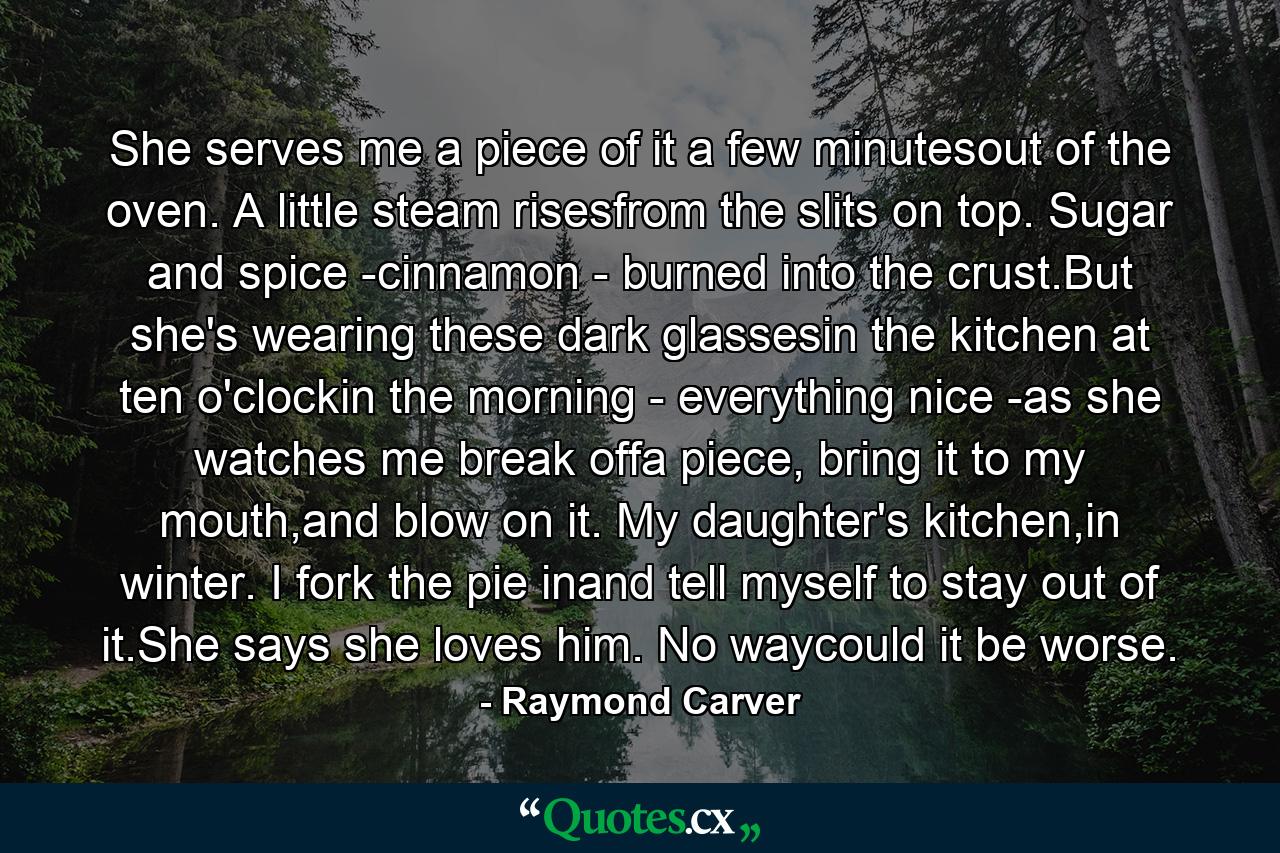 She serves me a piece of it a few minutesout of the oven. A little steam risesfrom the slits on top. Sugar and spice -cinnamon - burned into the crust.But she's wearing these dark glassesin the kitchen at ten o'clockin the morning - everything nice -as she watches me break offa piece, bring it to my mouth,and blow on it. My daughter's kitchen,in winter. I fork the pie inand tell myself to stay out of it.She says she loves him. No waycould it be worse. - Quote by Raymond Carver