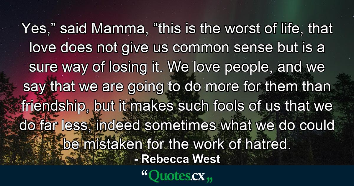 Yes,” said Mamma, “this is the worst of life, that love does not give us common sense but is a sure way of losing it. We love people, and we say that we are going to do more for them than friendship, but it makes such fools of us that we do far less, indeed sometimes what we do could be mistaken for the work of hatred. - Quote by Rebecca West