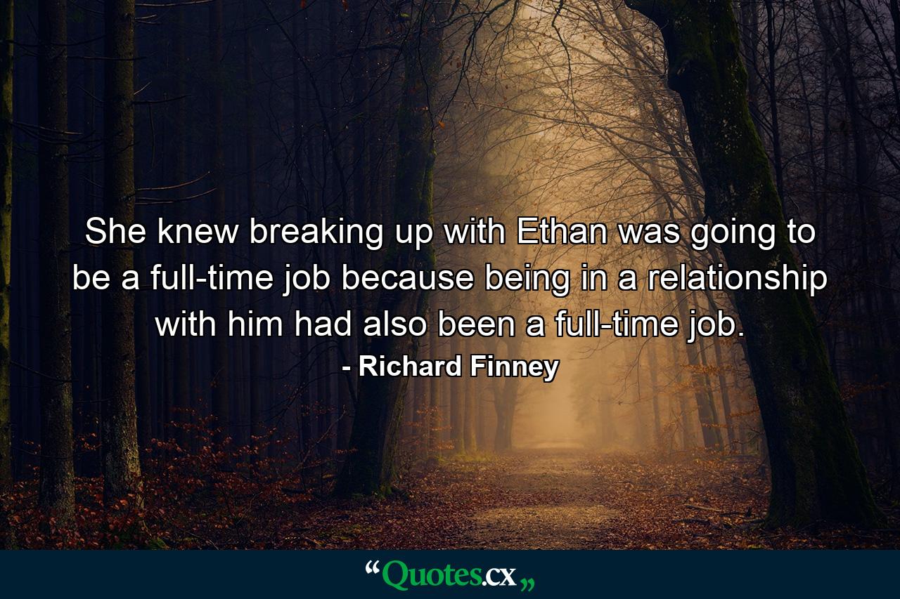 She knew breaking up with Ethan was going to be a full-time job because being in a relationship with him had also been a full-time job. - Quote by Richard Finney