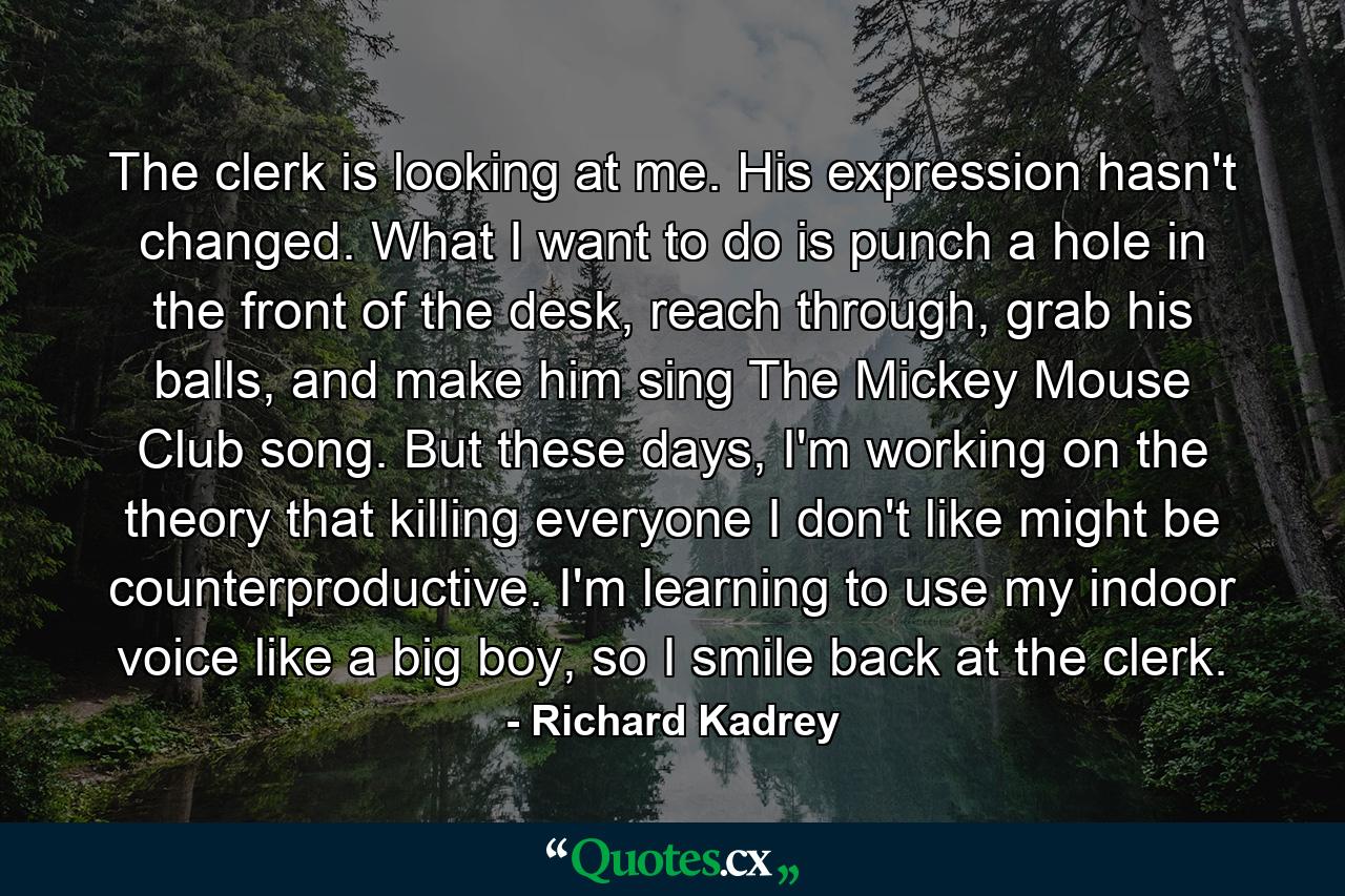 The clerk is looking at me. His expression hasn't changed. What I want to do is punch a hole in the front of the desk, reach through, grab his balls, and make him sing The Mickey Mouse Club song. But these days, I'm working on the theory that killing everyone I don't like might be counterproductive. I'm learning to use my indoor voice like a big boy, so I smile back at the clerk. - Quote by Richard Kadrey