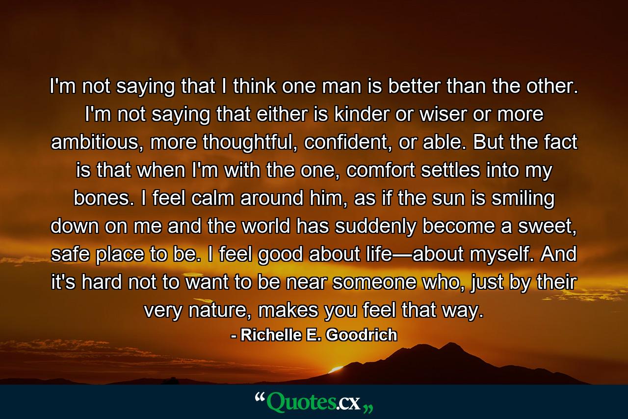 I'm not saying that I think one man is better than the other. I'm not saying that either is kinder or wiser or more ambitious, more thoughtful, confident, or able. But the fact is that when I'm with the one, comfort settles into my bones. I feel calm around him, as if the sun is smiling down on me and the world has suddenly become a sweet, safe place to be. I feel good about life―about myself. And it's hard not to want to be near someone who, just by their very nature, makes you feel that way. - Quote by Richelle E. Goodrich