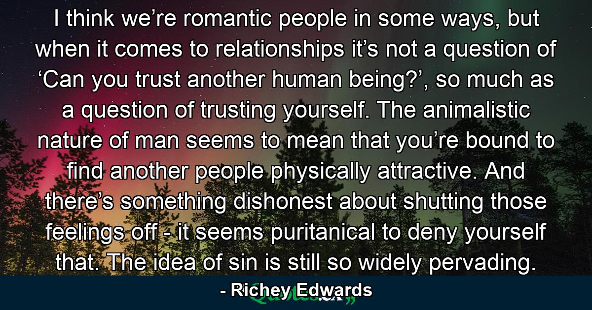 I think we’re romantic people in some ways, but when it comes to relationships it’s not a question of ‘Can you trust another human being?’, so much as a question of trusting yourself. The animalistic nature of man seems to mean that you’re bound to find another people physically attractive. And there’s something dishonest about shutting those feelings off - it seems puritanical to deny yourself that. The idea of sin is still so widely pervading. - Quote by Richey Edwards