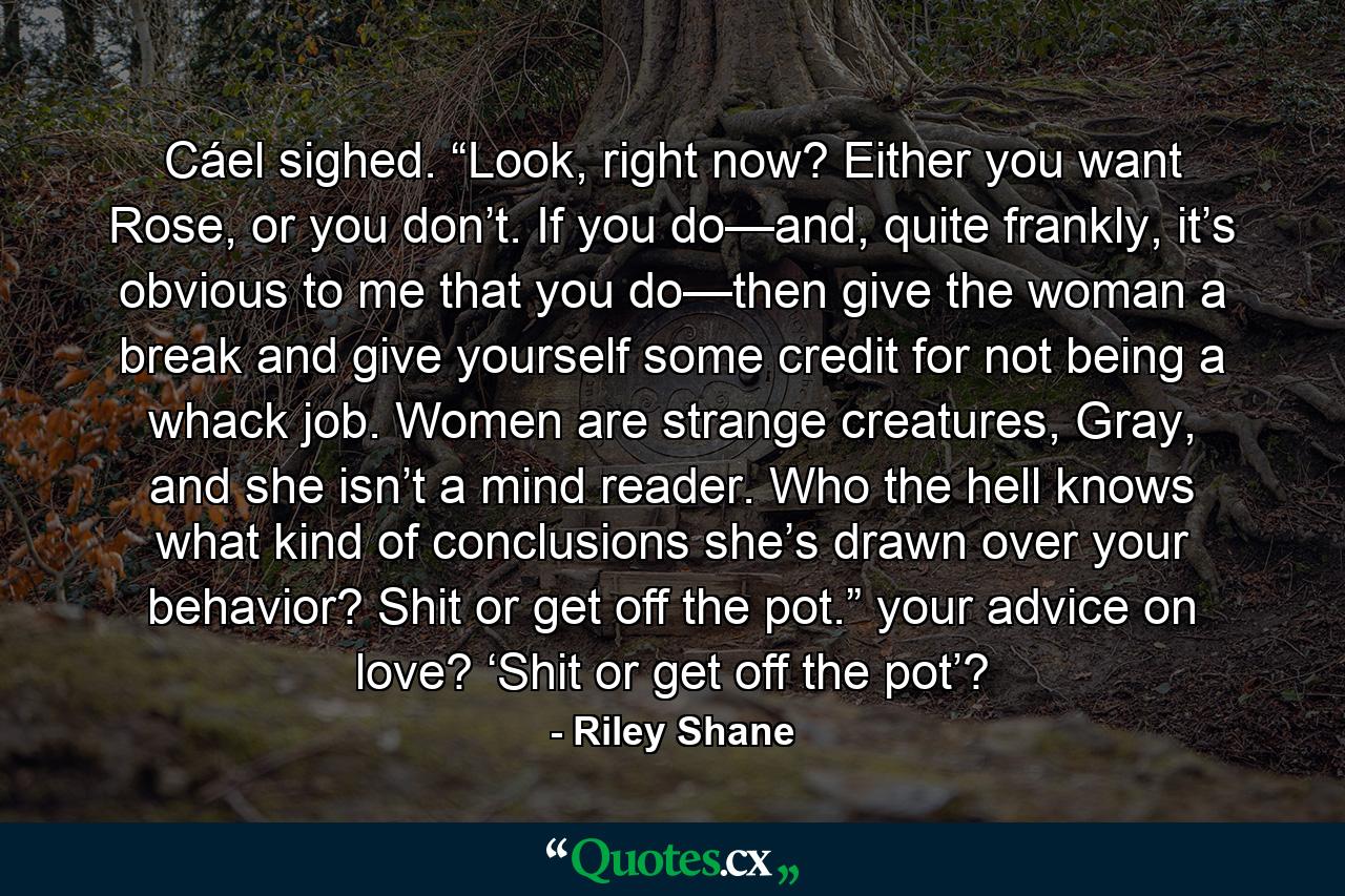 Cáel sighed. “Look, right now? Either you want Rose, or you don’t. If you do—and, quite frankly, it’s obvious to me that you do—then give the woman a break and give yourself some credit for not being a whack job. Women are strange creatures, Gray, and she isn’t a mind reader. Who the hell knows what kind of conclusions she’s drawn over your behavior? Shit or get off the pot.” your advice on love? ‘Shit or get off the pot’? - Quote by Riley Shane