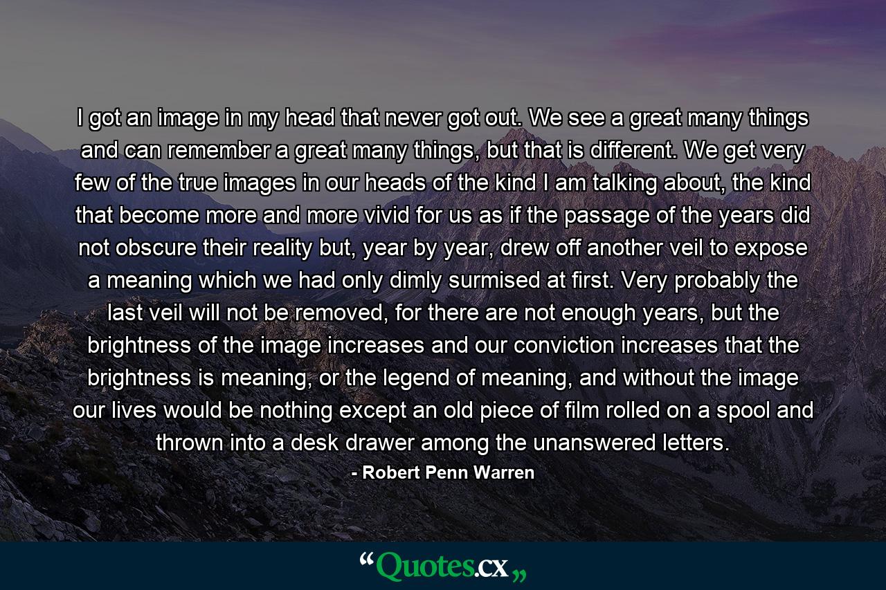 I got an image in my head that never got out. We see a great many things and can remember a great many things, but that is different. We get very few of the true images in our heads of the kind I am talking about, the kind that become more and more vivid for us as if the passage of the years did not obscure their reality but, year by year, drew off another veil to expose a meaning which we had only dimly surmised at first. Very probably the last veil will not be removed, for there are not enough years, but the brightness of the image increases and our conviction increases that the brightness is meaning, or the legend of meaning, and without the image our lives would be nothing except an old piece of film rolled on a spool and thrown into a desk drawer among the unanswered letters. - Quote by Robert Penn Warren