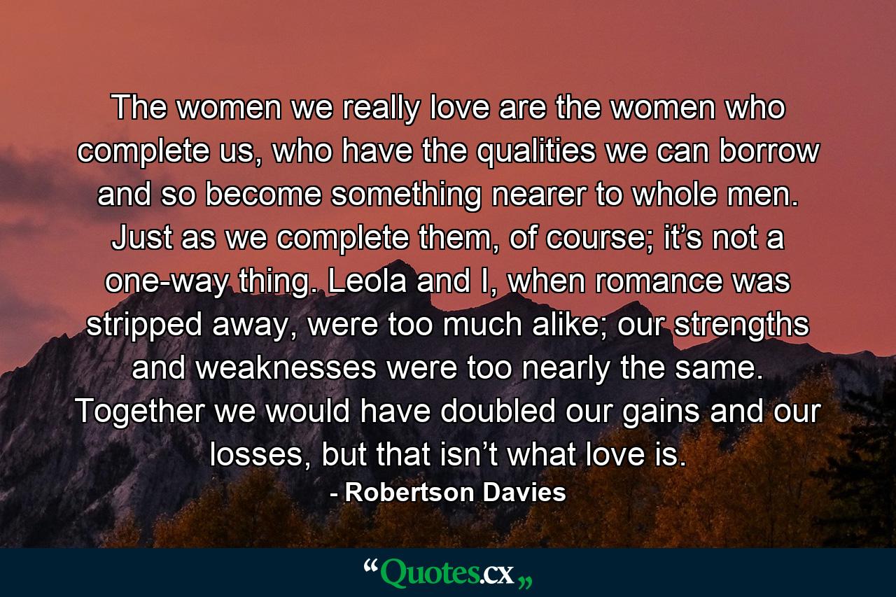 The women we really love are the women who complete us, who have the qualities we can borrow and so become something nearer to whole men. Just as we complete them, of course; it’s not a one-way thing. Leola and I, when romance was stripped away, were too much alike; our strengths and weaknesses were too nearly the same. Together we would have doubled our gains and our losses, but that isn’t what love is. - Quote by Robertson Davies