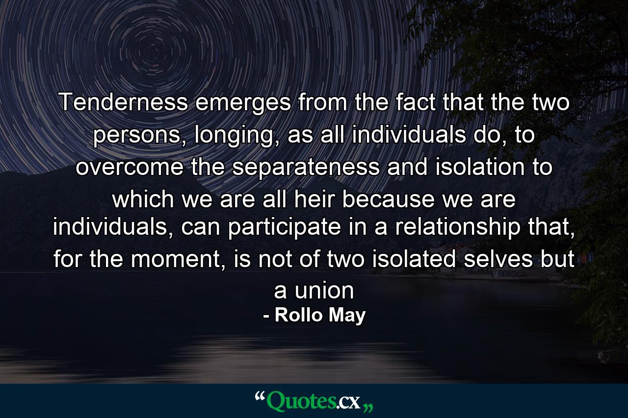 Tenderness emerges from the fact that the two persons, longing, as all individuals do, to overcome the separateness and isolation to which we are all heir because we are individuals, can participate in a relationship that, for the moment, is not of two isolated selves but a union - Quote by Rollo May