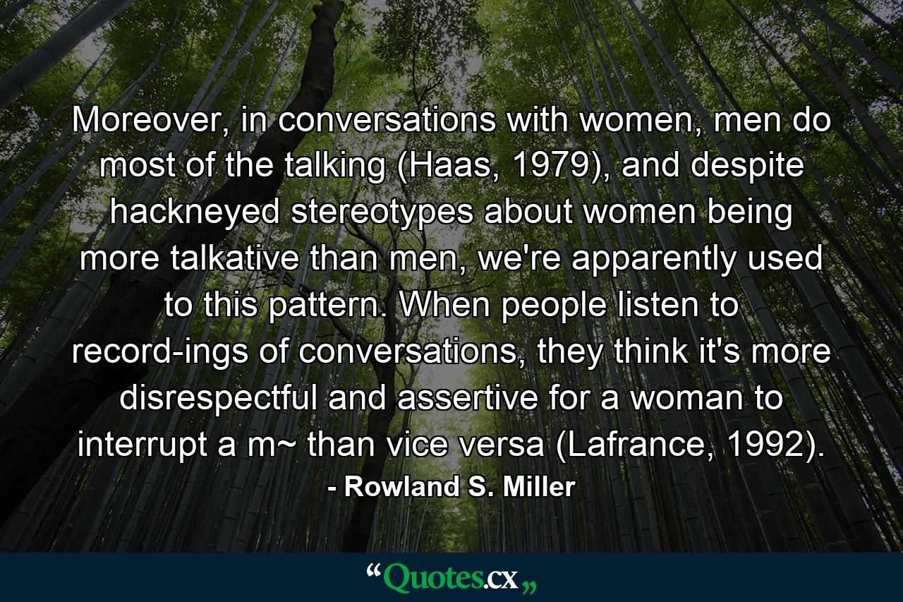 Moreover, in conversations with women, men do most of the talking (Haas, 1979), and despite hackneyed stereotypes about women being more talkative than men, we're apparently used to this pattern. When people listen to record-ings of conversations, they think it's more disrespectful and assertive for a woman to interrupt a m~ than vice versa (Lafrance, 1992). - Quote by Rowland S. Miller