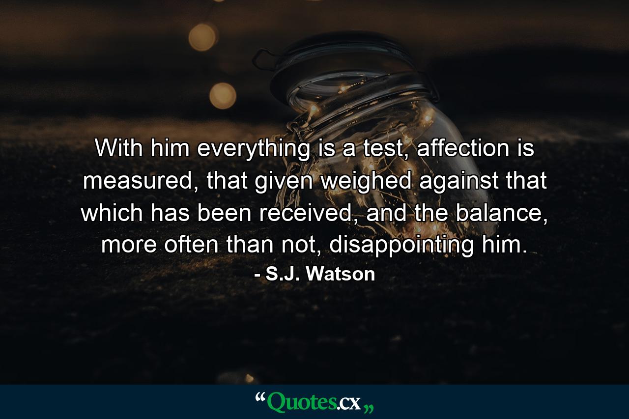 With him everything is a test, affection is measured, that given weighed against that which has been received, and the balance, more often than not, disappointing him. - Quote by S.J. Watson