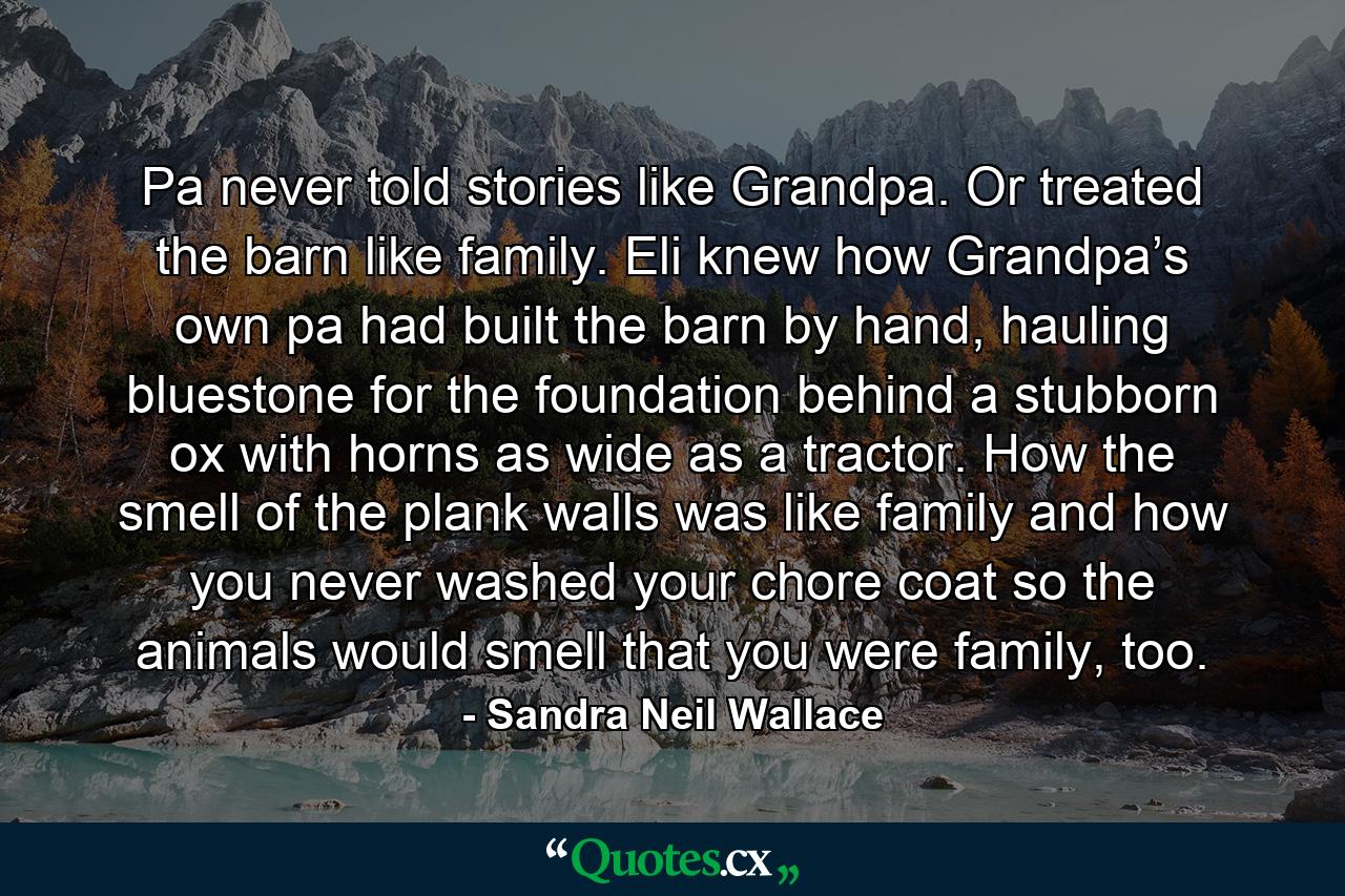 Pa never told stories like Grandpa. Or treated the barn like family. Eli knew how Grandpa’s own pa had built the barn by hand, hauling bluestone for the foundation behind a stubborn ox with horns as wide as a tractor. How the smell of the plank walls was like family and how you never washed your chore coat so the animals would smell that you were family, too. - Quote by Sandra Neil Wallace