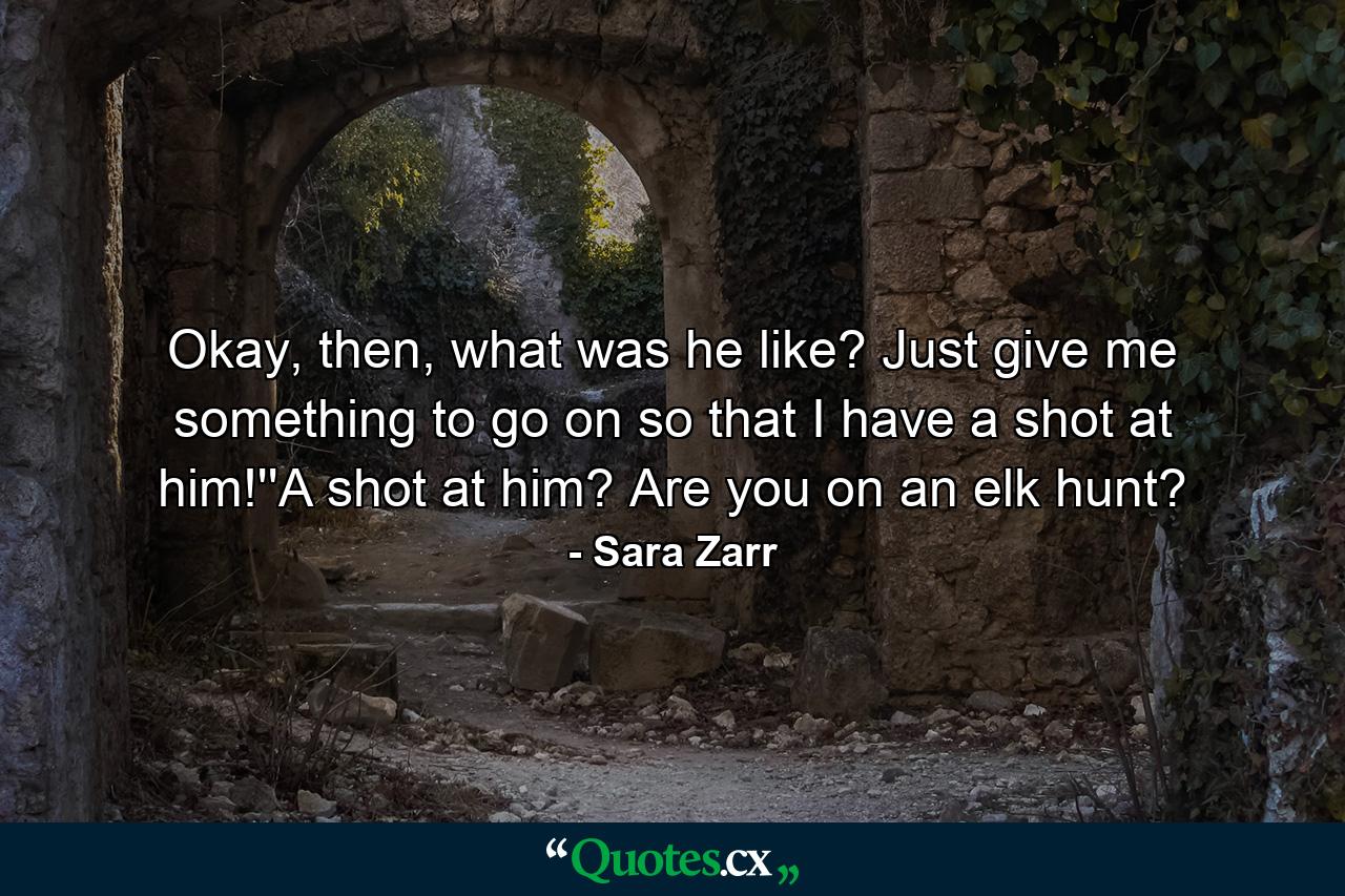 Okay, then, what was he like? Just give me something to go on so that I have a shot at him!''A shot at him? Are you on an elk hunt? - Quote by Sara Zarr